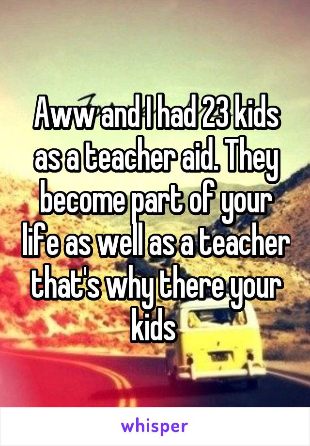 Aww and I had 23 kids as a teacher aid. They become part of your life as well as a teacher that's why there your kids 