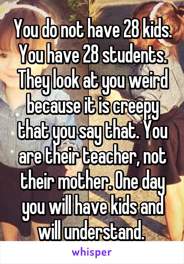 You do not have 28 kids. You have 28 students. They look at you weird because it is creepy that you say that. You are their teacher, not their mother. One day you will have kids and will understand. 