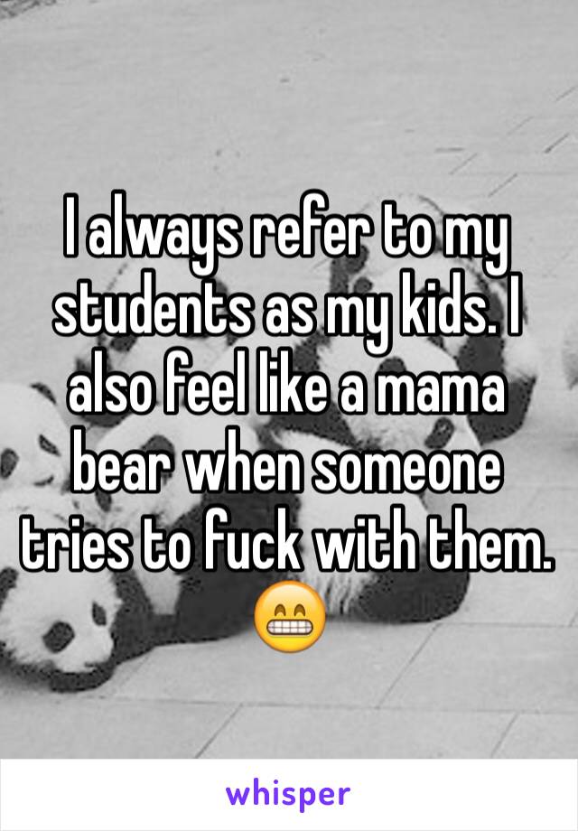 I always refer to my students as my kids. I also feel like a mama bear when someone tries to fuck with them. 
😁