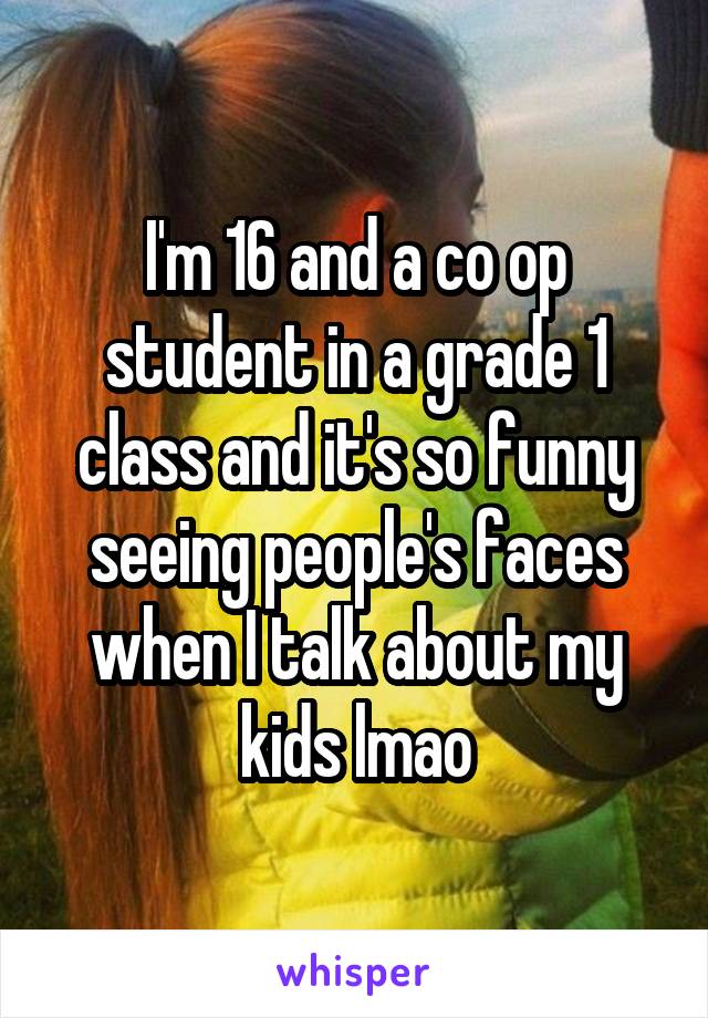 I'm 16 and a co op student in a grade 1 class and it's so funny seeing people's faces when I talk about my kids lmao