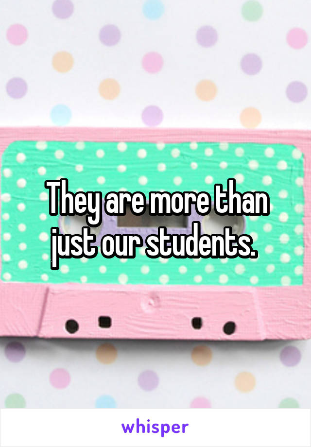 They are more than just our students. 