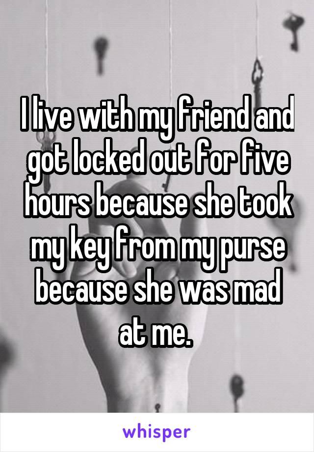 I live with my friend and got locked out for five hours because she took my key from my purse because she was mad at me. 