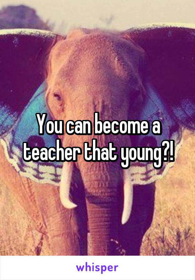 You can become a teacher that young?!