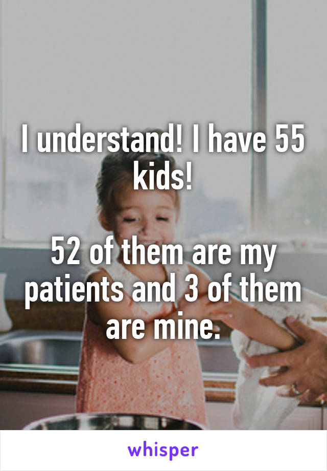 I understand! I have 55 kids!

52 of them are my patients and 3 of them are mine.