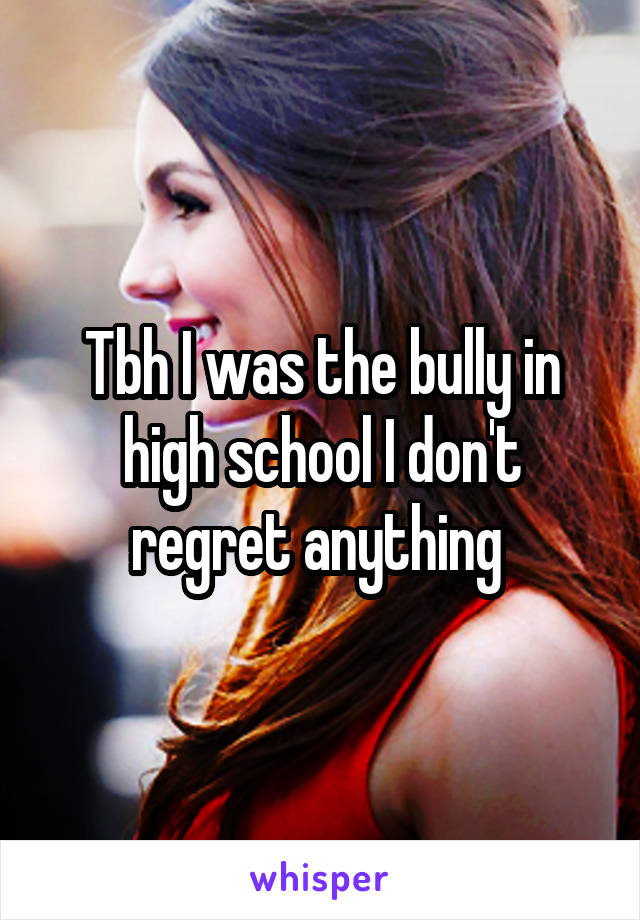 Tbh I was the bully in high school I don't regret anything 