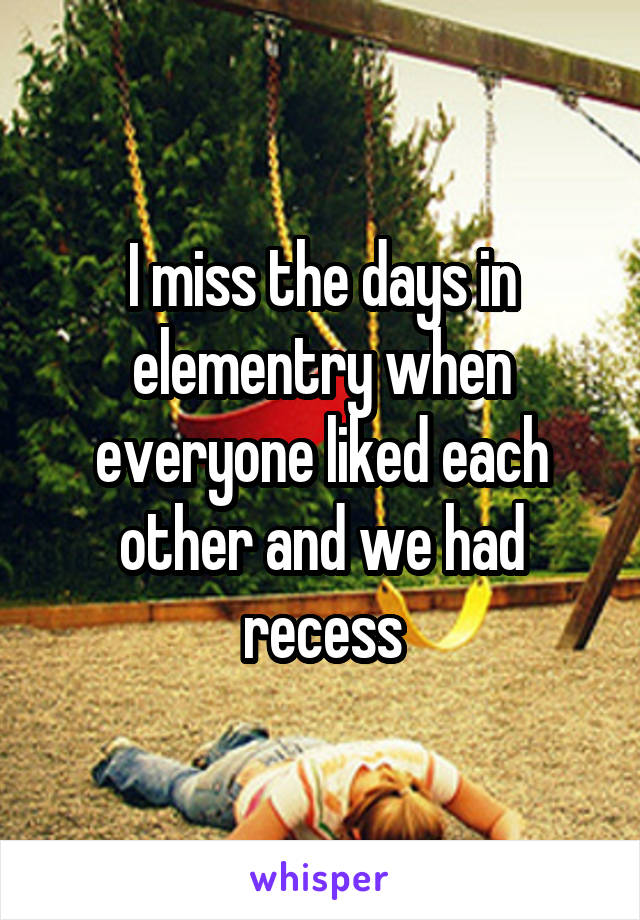I miss the days in elementry when everyone liked each other and we had recess
