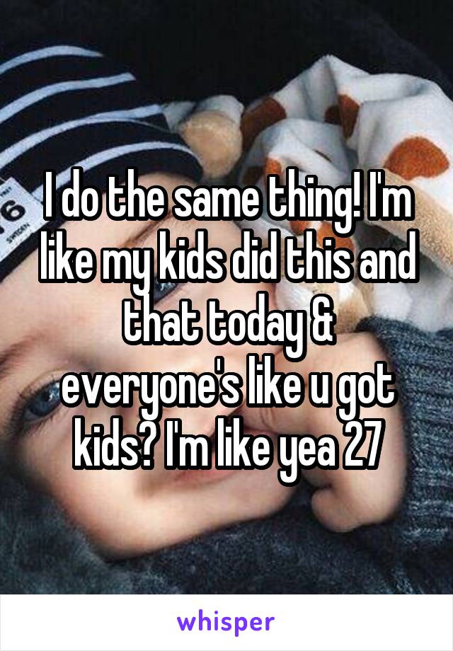 I do the same thing! I'm like my kids did this and that today & everyone's like u got kids? I'm like yea 27