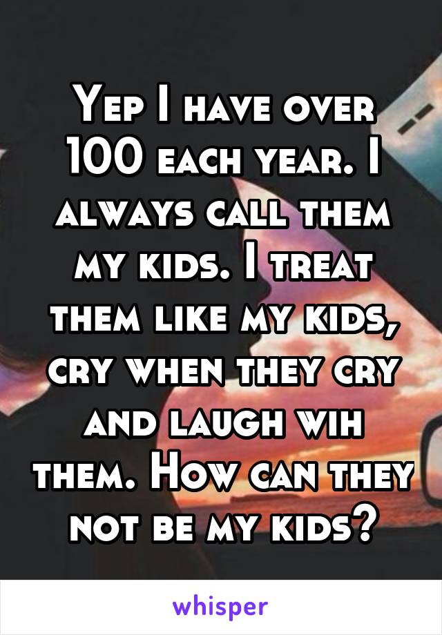 Yep I have over 100 each year. I always call them my kids. I treat them like my kids, cry when they cry and laugh wih them. How can they not be my kids?