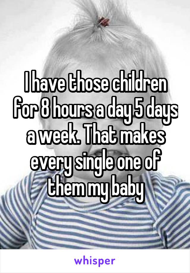 I have those children for 8 hours a day 5 days a week. That makes every single one of them my baby