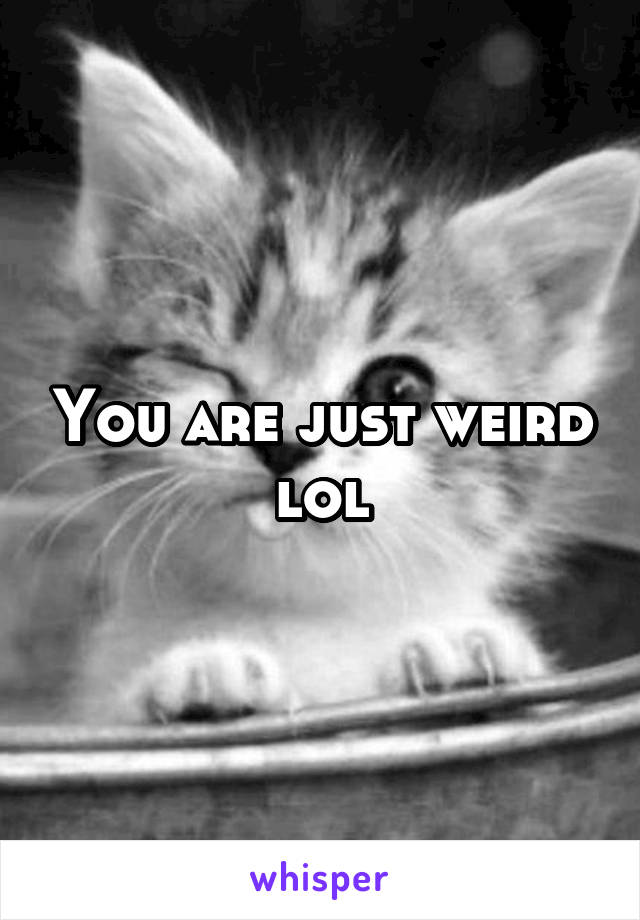 You are just weird lol