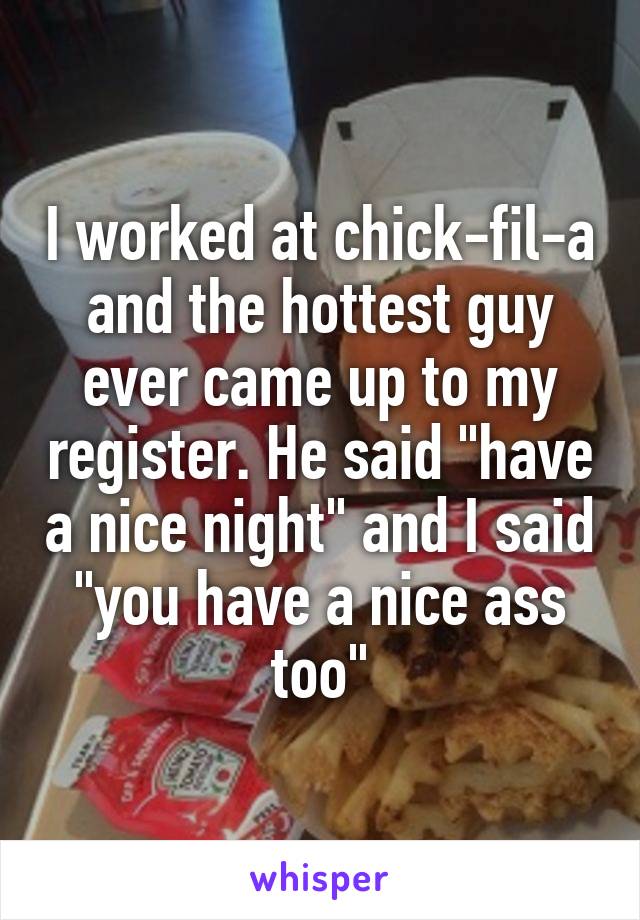 I worked at chick-fil-a and the hottest guy ever came up to my register. He said "have a nice night" and I said "you have a nice ass too"
