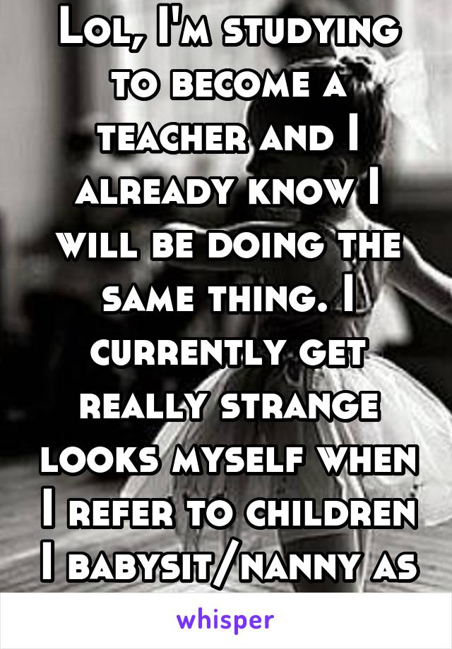 Lol, I'm studying to become a teacher and I already know I will be doing the same thing. I currently get really strange looks myself when I refer to children I babysit/nanny as my babies or kids.