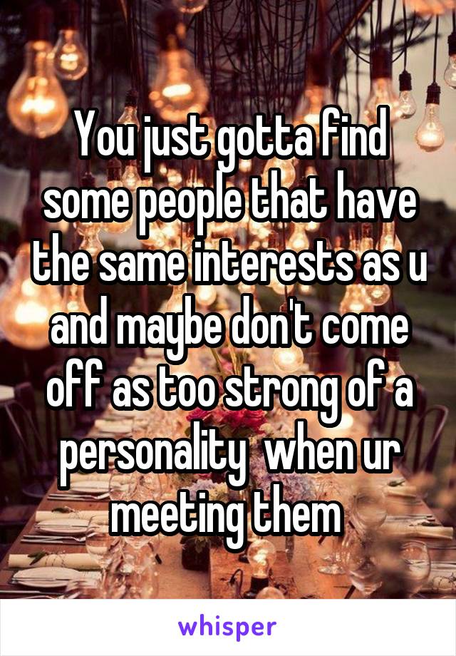 You just gotta find some people that have the same interests as u and maybe don't come off as too strong of a personality  when ur meeting them 