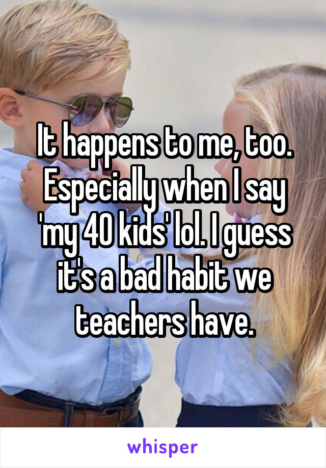 It happens to me, too.
Especially when I say 'my 40 kids' lol. I guess it's a bad habit we teachers have.