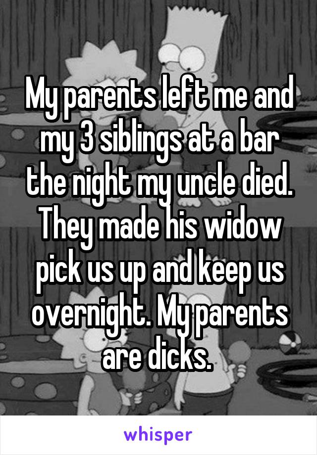 My parents left me and my 3 siblings at a bar the night my uncle died. They made his widow pick us up and keep us overnight. My parents are dicks. 