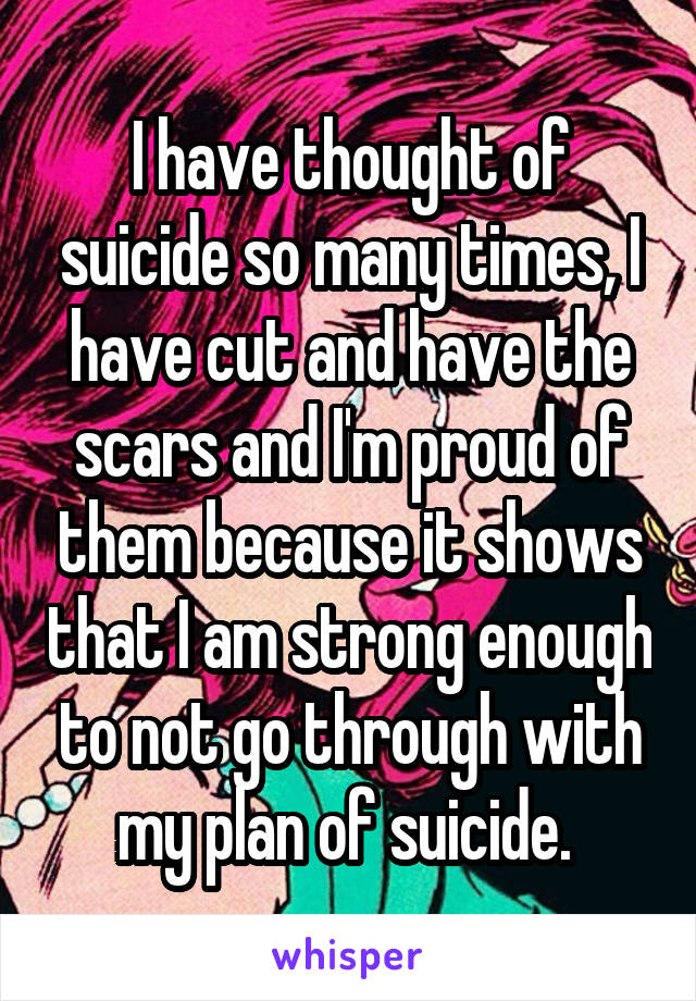 I have thought of suicide so many times, I have cut and have the scars and I'm proud of them because it shows that I am strong enough to not go through with my plan of suicide. 