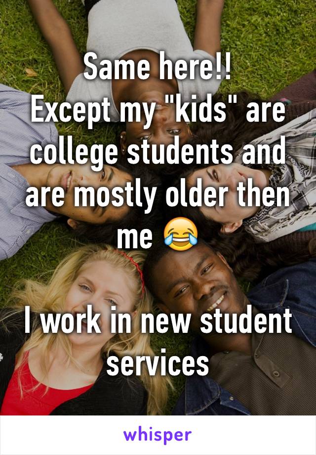 Same here!!
Except my "kids" are college students and are mostly older then me 😂

I work in new student services
