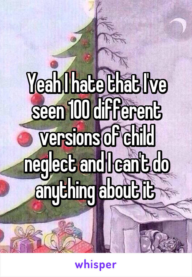 Yeah I hate that I've seen 100 different versions of child neglect and I can't do anything about it 