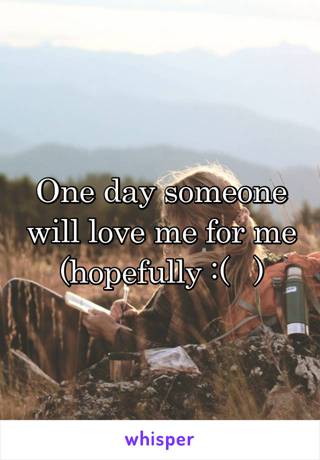 One day someone will love me for me (hopefully :(   )