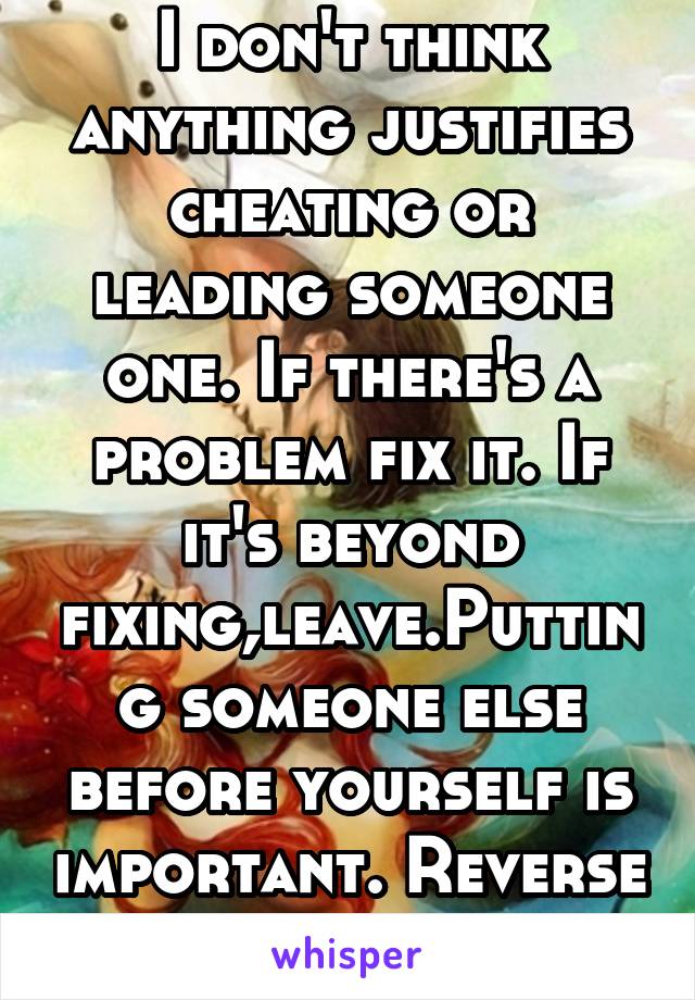 I don't think anything justifies cheating or leading someone one. If there's a problem fix it. If it's beyond fixing,leave.Putting someone else before yourself is important. Reverse the situation.