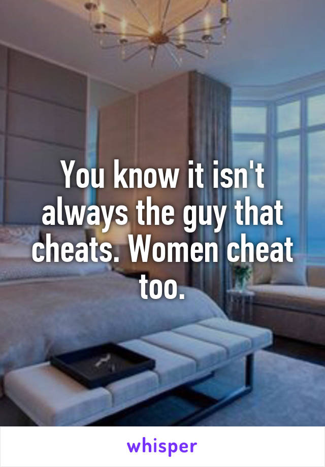 You know it isn't always the guy that cheats. Women cheat too.