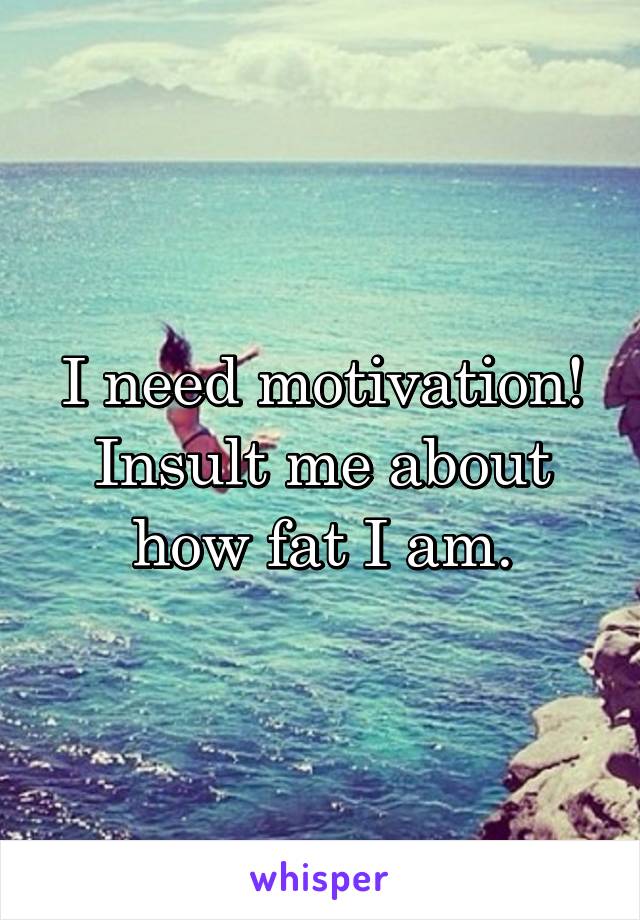 I need motivation! Insult me about how fat I am.