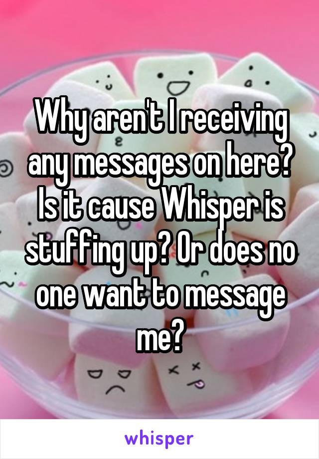 Why aren't I receiving any messages on here? Is it cause Whisper is stuffing up? Or does no one want to message me?