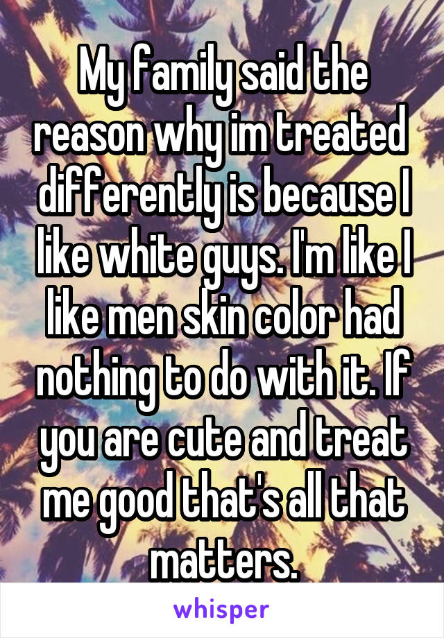 My family said the reason why im treated  differently is because I like white guys. I'm like I like men skin color had nothing to do with it. If you are cute and treat me good that's all that matters.