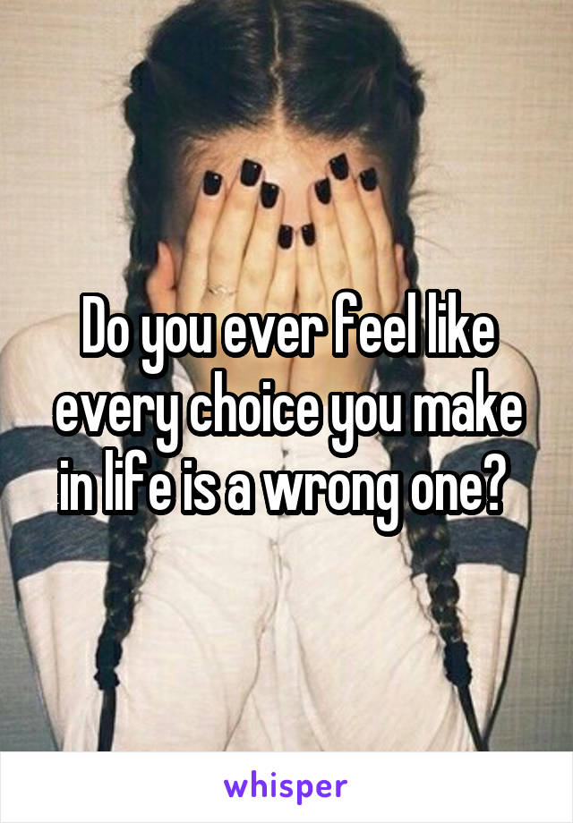 Do you ever feel like every choice you make in life is a wrong one? 