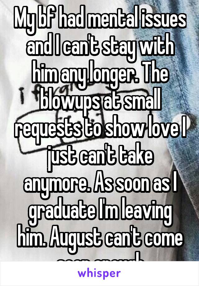 My bf had mental issues and I can't stay with him any longer. The blowups at small requests to show love I just can't take anymore. As soon as I graduate I'm leaving him. August can't come soon enough