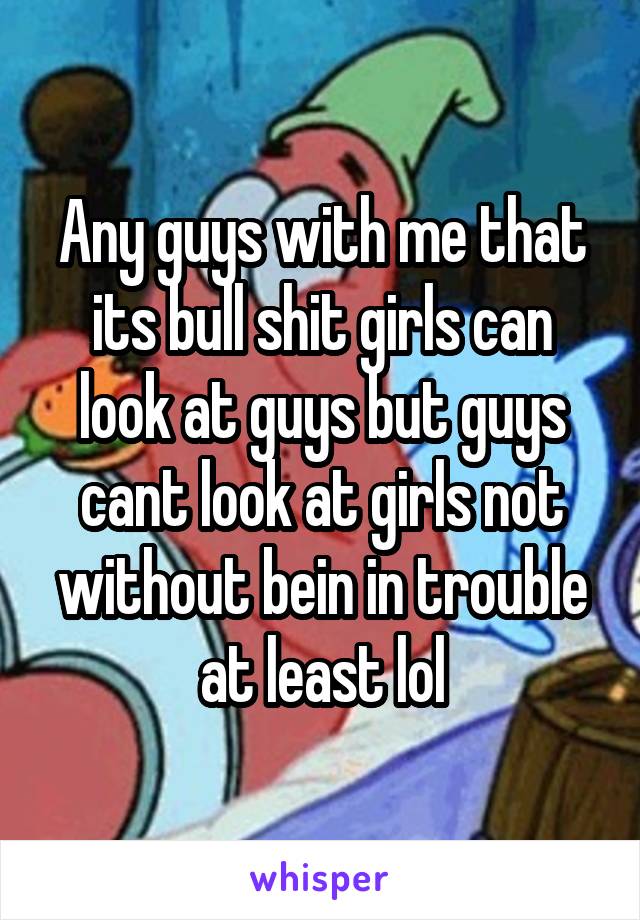 Any guys with me that its bull shit girls can look at guys but guys cant look at girls not without bein in trouble at least lol