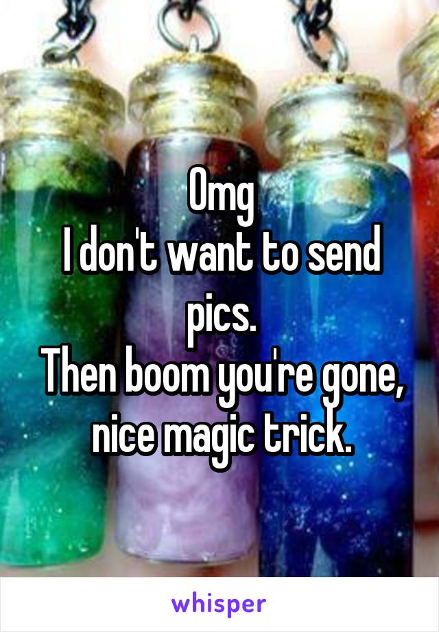 Omg
I don't want to send pics.
Then boom you're gone, nice magic trick.