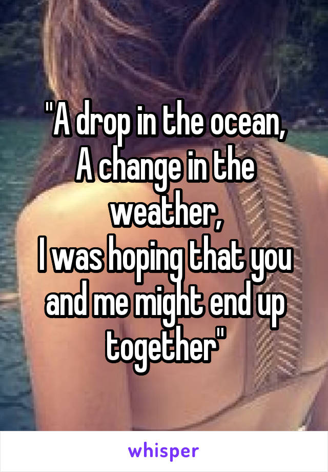 "A drop in the ocean,
A change in the weather,
I was hoping that you and me might end up together"