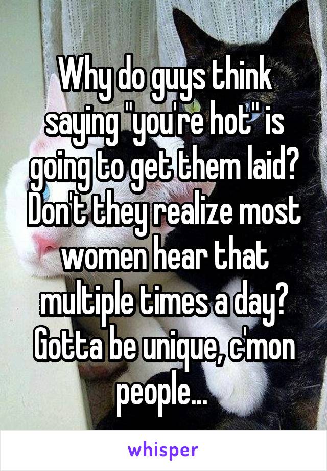 Why do guys think saying "you're hot" is going to get them laid? Don't they realize most women hear that multiple times a day? Gotta be unique, c'mon people... 