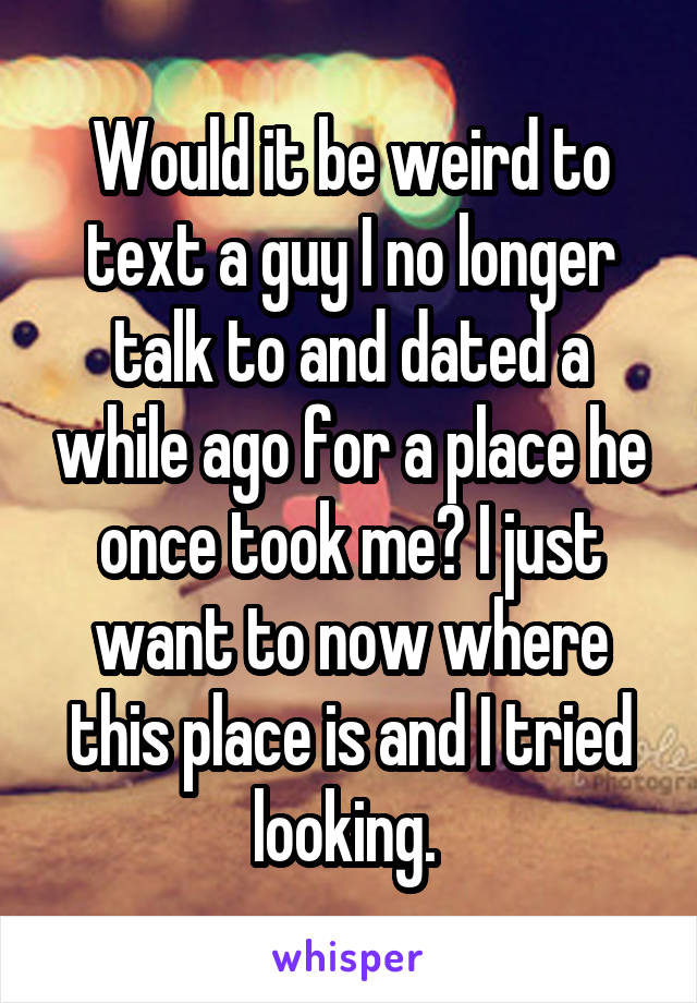 Would it be weird to text a guy I no longer talk to and dated a while ago for a place he once took me? I just want to now where this place is and I tried looking. 