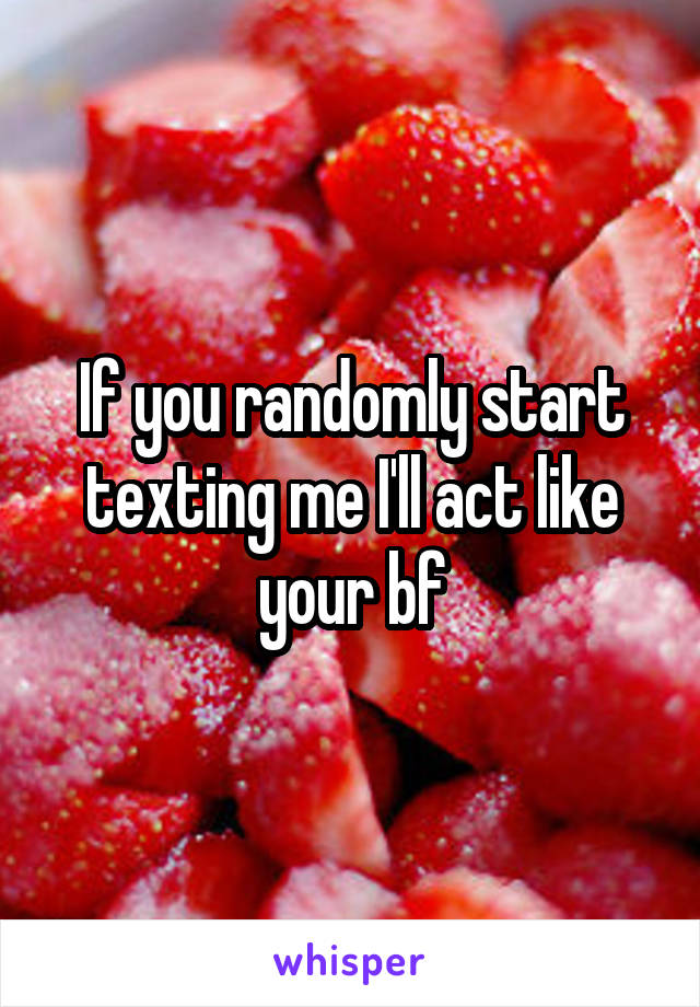 If you randomly start texting me I'll act like your bf