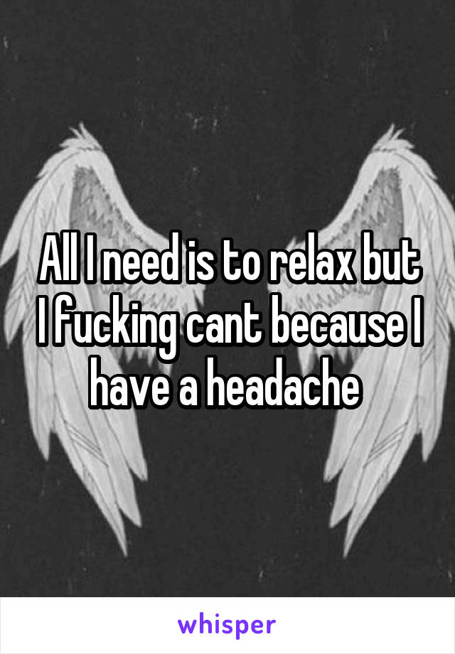 All I need is to relax but I fucking cant because I have a headache 