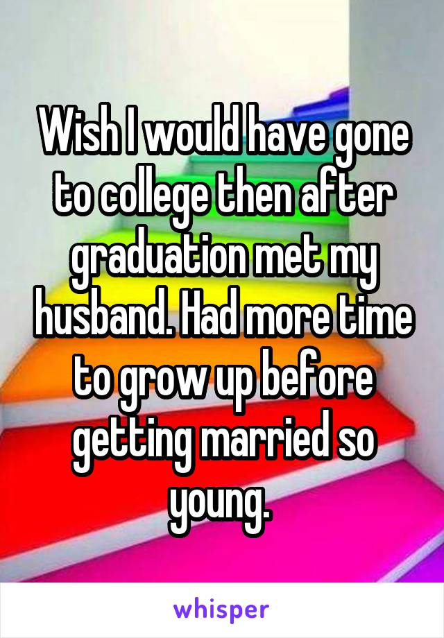 Wish I would have gone to college then after graduation met my husband. Had more time to grow up before getting married so young. 