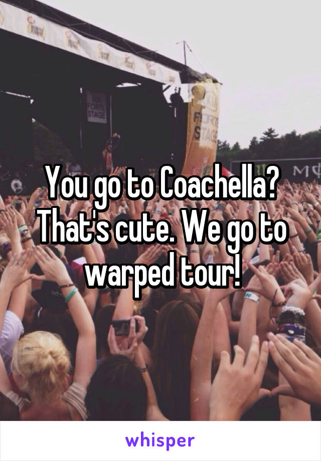 You go to Coachella? That's cute. We go to warped tour!