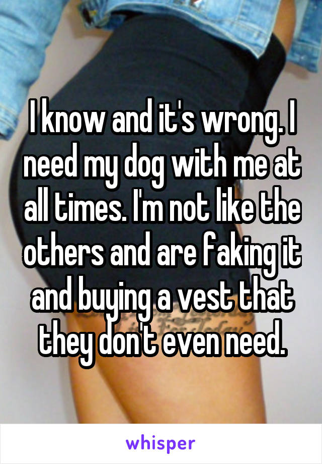 I know and it's wrong. I need my dog with me at all times. I'm not like the others and are faking it and buying a vest that they don't even need.