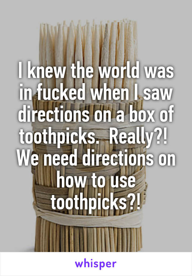 I knew the world was in fucked when I saw directions on a box of toothpicks.  Really?!  We need directions on how to use toothpicks?!