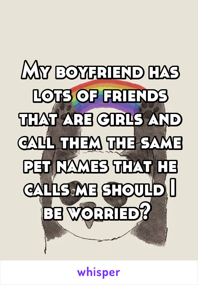 My boyfriend has lots of friends that are girls and call them the same pet names that he calls me should I be worried? 