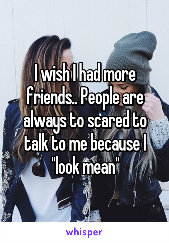 I wish I had more friends.. People are always to scared to talk to me because I "look mean"