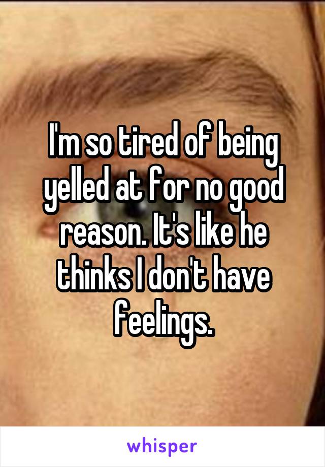 I'm so tired of being yelled at for no good reason. It's like he thinks I don't have feelings.