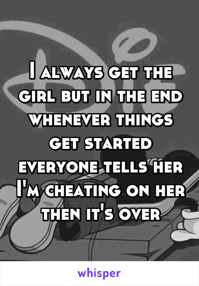 I always get the girl but in the end whenever things get started everyone tells her I'm cheating on her then it's over