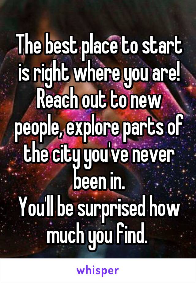 The best place to start is right where you are!
Reach out to new people, explore parts of the city you've never been in.
You'll be surprised how much you find. 
