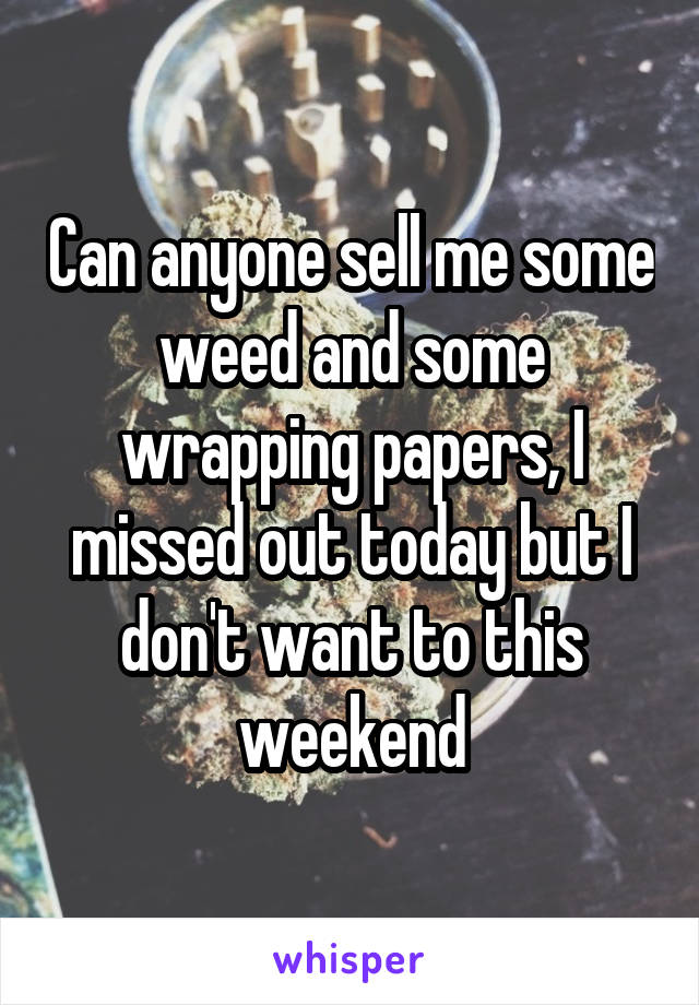 Can anyone sell me some weed and some wrapping papers, I missed out today but I don't want to this weekend