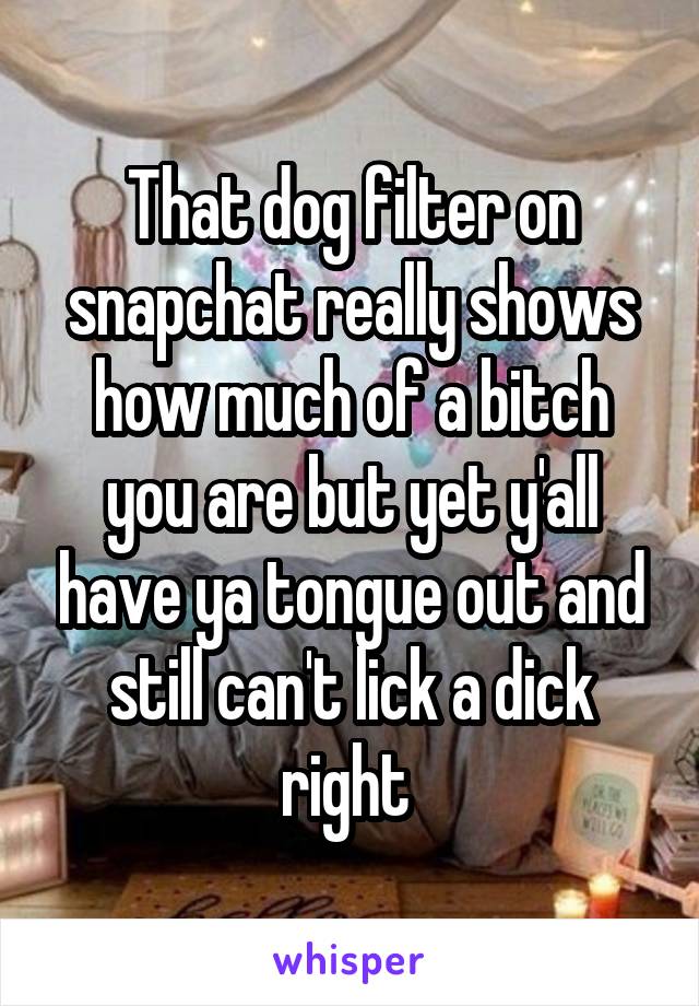 That dog filter on snapchat really shows how much of a bitch you are but yet y'all have ya tongue out and still can't lick a dick right 
