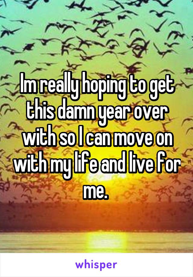 Im really hoping to get this damn year over with so I can move on with my life and live for me. 