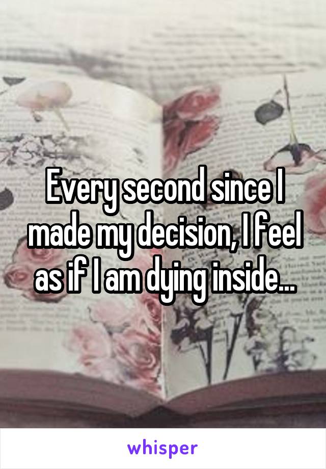 Every second since I made my decision, I feel as if I am dying inside...